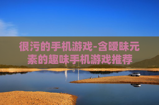 很污的手机游戏-含暧昧元素的趣味手机游戏推荐