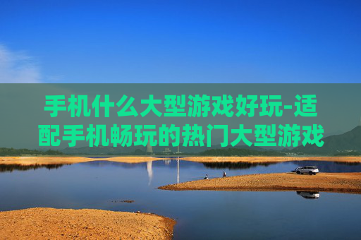 手机什么大型游戏好玩-适配手机畅玩的热门大型游戏推荐