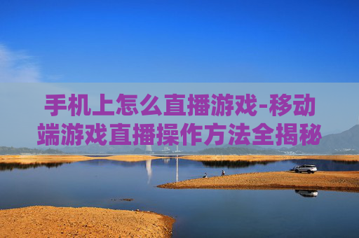 手机上怎么直播游戏-移动端游戏直播操作方法全揭秘