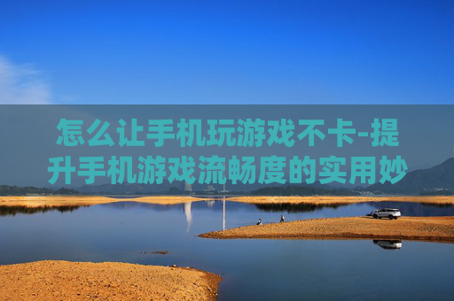 怎么让手机玩游戏不卡-提升手机游戏流畅度的实用妙招
