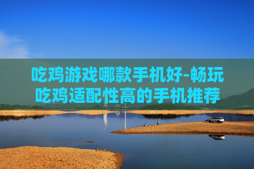 吃鸡游戏哪款手机好-畅玩吃鸡适配性高的手机推荐