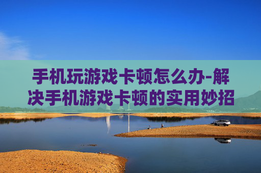 手机玩游戏卡顿怎么办-解决手机游戏卡顿的实用妙招