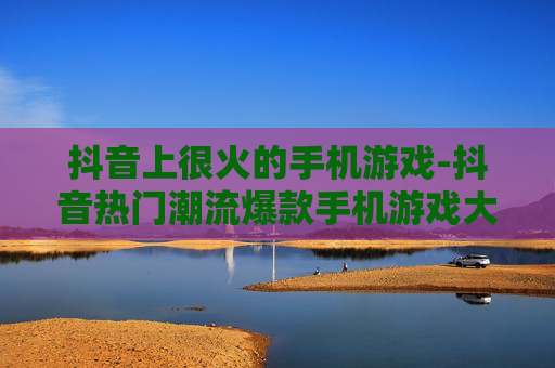 抖音上很火的手机游戏-抖音热门潮流爆款手机游戏大揭秘
