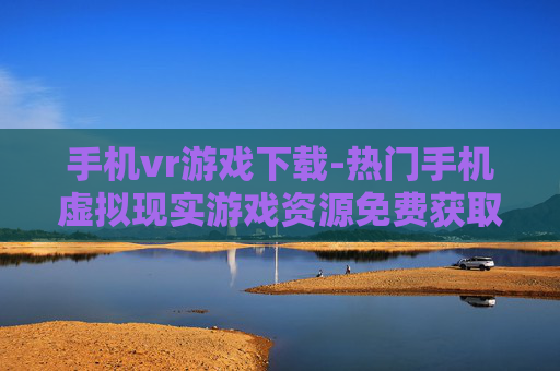手机vr游戏下载-热门手机虚拟现实游戏资源免费获取