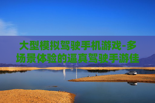 大型模拟驾驶手机游戏-多场景体验的逼真驾驶手游佳作