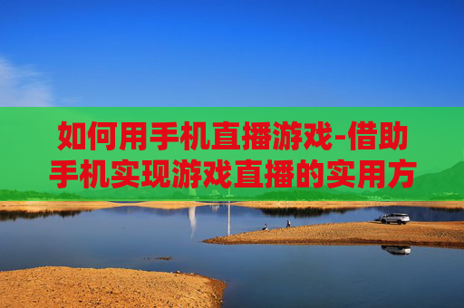 如何用手机直播游戏-借助手机实现游戏直播的实用方法