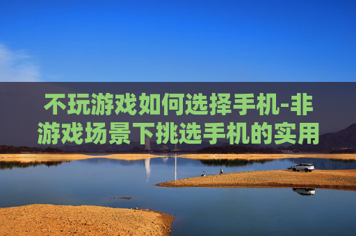 不玩游戏如何选择手机-非游戏场景下挑选手机的实用指南
