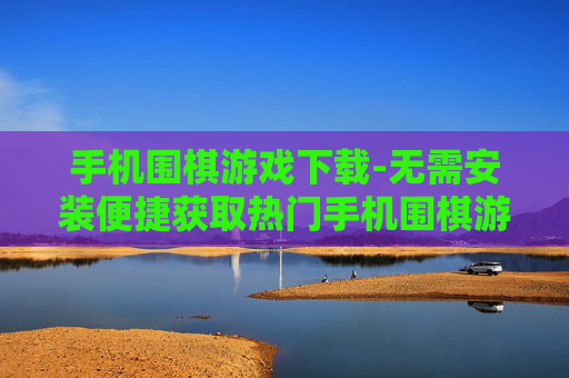 手机围棋游戏下载-无需安装便捷获取热门手机围棋游戏