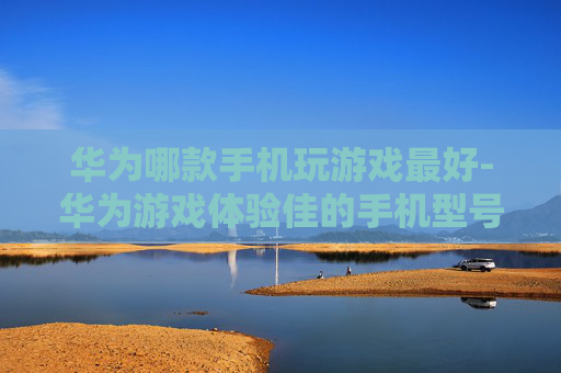 华为哪款手机玩游戏最好-华为游戏体验佳的手机型号推荐