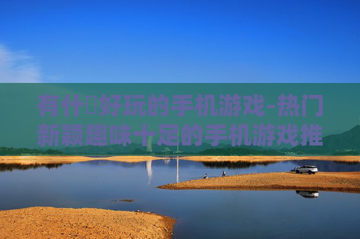 有什麼好玩的手机游戏-热门新颖趣味十足的手机游戏推荐