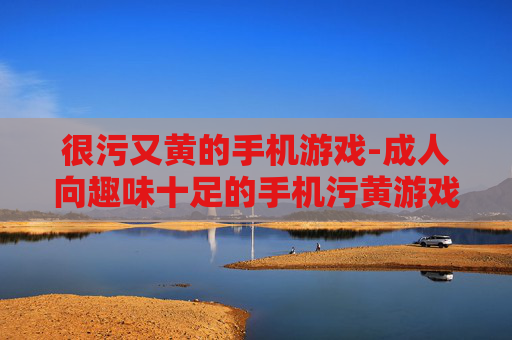 很污又黄的手机游戏-成人向趣味十足的手机污黄游戏推荐