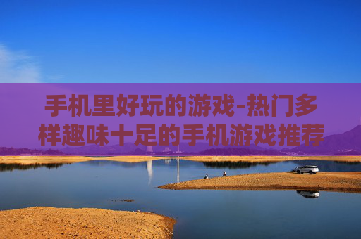 手机里好玩的游戏-热门多样趣味十足的手机游戏推荐