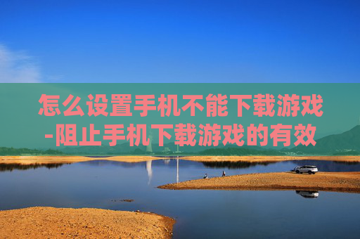 怎么设置手机不能下载游戏-阻止手机下载游戏的有效设置方法