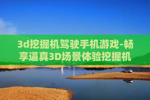 3d挖掘机驾驶手机游戏-畅享逼真3D场景体验挖掘机手游乐趣