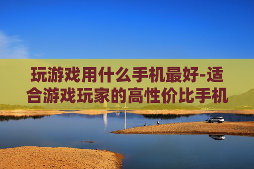 玩游戏用什么手机最好-适合游戏玩家的高性价比手机推荐