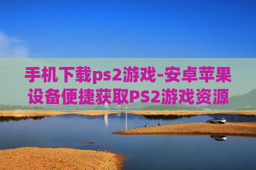 手机下载ps2游戏-安卓苹果设备便捷获取PS2游戏资源