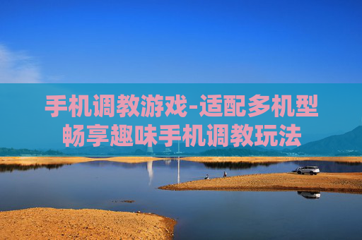 手机调教游戏-适配多机型畅享趣味手机调教玩法