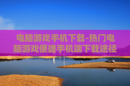 电脑游戏手机下载-热门电脑游戏便捷手机端下载途径
