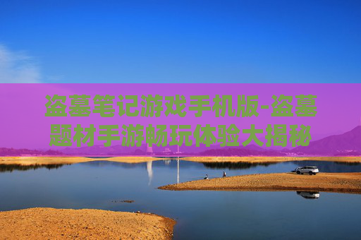 盗墓笔记游戏手机版-盗墓题材手游畅玩体验大揭秘