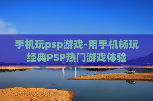 手机玩psp游戏-用手机畅玩经典PSP热门游戏体验
