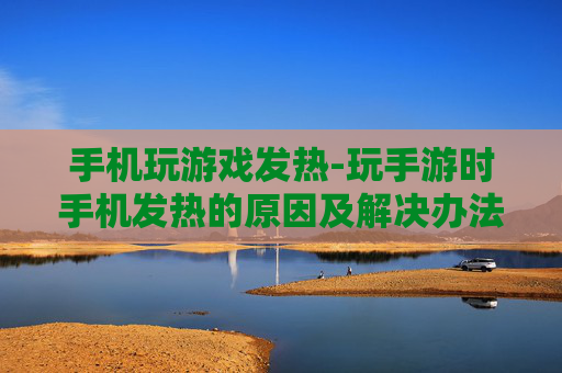 手机玩游戏发热-玩手游时手机发热的原因及解决办法