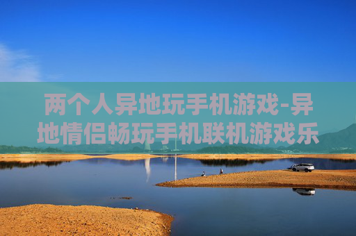 两个人异地玩手机游戏-异地情侣畅玩手机联机游戏乐趣多