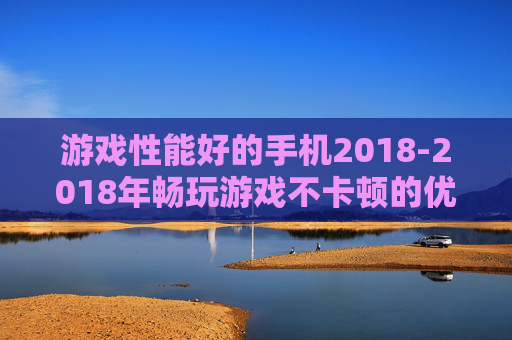 游戏性能好的手机2018-2018年畅玩游戏不卡顿的优质手机