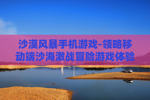 沙漠风暴手机游戏-领略移动端沙海激战冒险游戏体验
