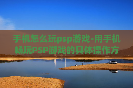 手机怎么玩psp游戏-用手机畅玩PSP游戏的具体操作方法