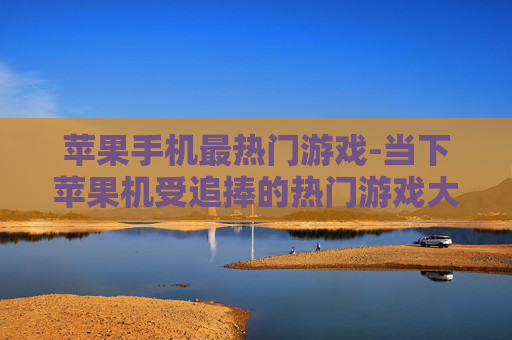 苹果手机最热门游戏-当下苹果机受追捧的热门游戏大盘点