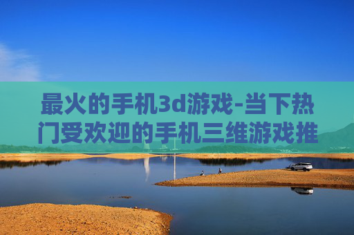 最火的手机3d游戏-当下热门受欢迎的手机三维游戏推荐