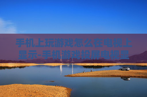 手机上玩游戏怎么在电视上显示-手机游戏投屏电视显示的具体操作方法