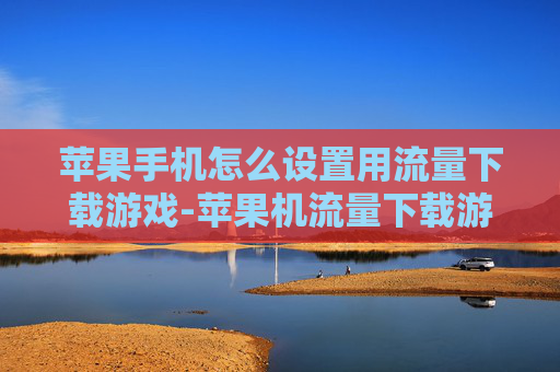 苹果手机怎么设置用流量下载游戏-苹果机流量下载游戏设置方法揭秘