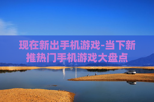 现在新出手机游戏-当下新推热门手机游戏大盘点