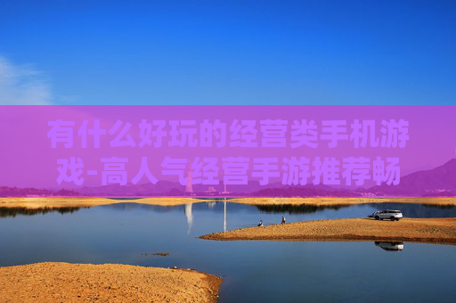 有什么好玩的经营类手机游戏-高人气经营手游推荐畅享趣味体验