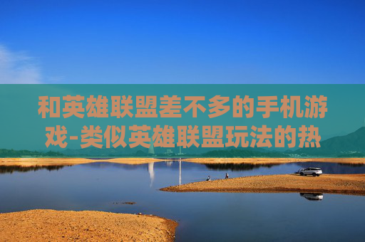 和英雄联盟差不多的手机游戏-类似英雄联盟玩法的热门手机游戏推荐