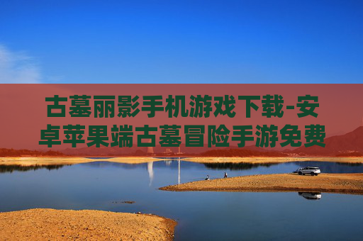 古墓丽影手机游戏下载-安卓苹果端古墓冒险手游免费获取渠道