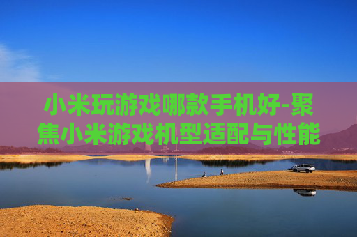小米玩游戏哪款手机好-聚焦小米游戏机型适配与性能优选