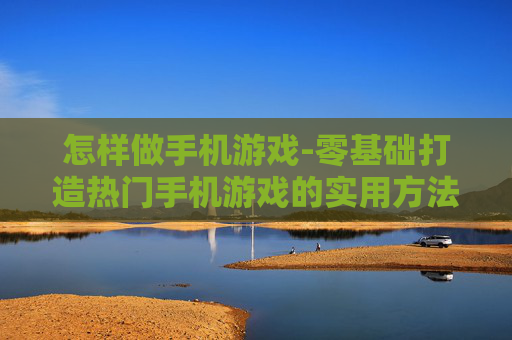 怎样做手机游戏-零基础打造热门手机游戏的实用方法
