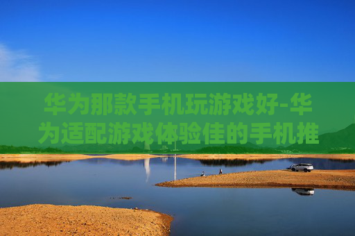 华为那款手机玩游戏好-华为适配游戏体验佳的手机推荐