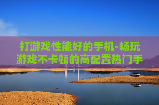 打游戏性能好的手机-畅玩游戏不卡顿的高配置热门手机