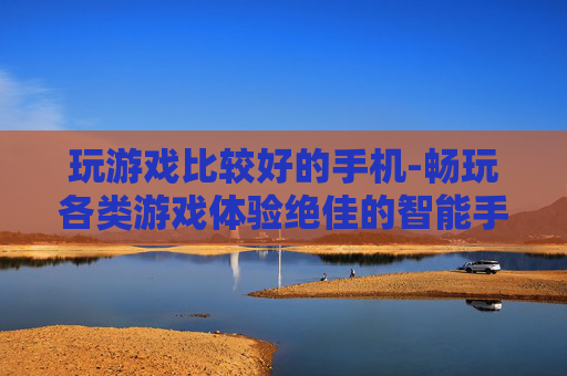 玩游戏比较好的手机-畅玩各类游戏体验绝佳的智能手机