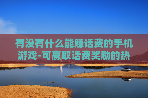 有没有什么能赚话费的手机游戏-可赢取话费奖励的热门手机游戏推荐