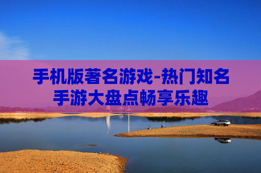 手机版著名游戏-热门知名手游大盘点畅享乐趣