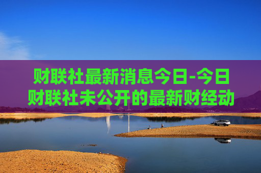 财联社最新消息今日-今日财联社未公开的最新财经动态
