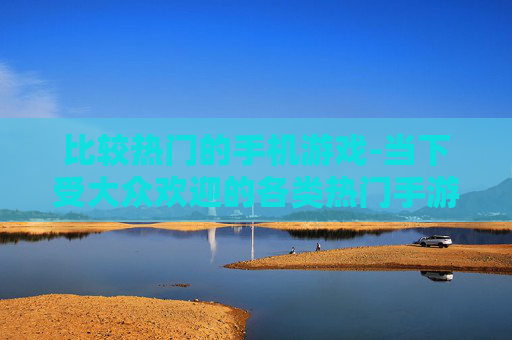 比较热门的手机游戏-当下受大众欢迎的各类热门手游