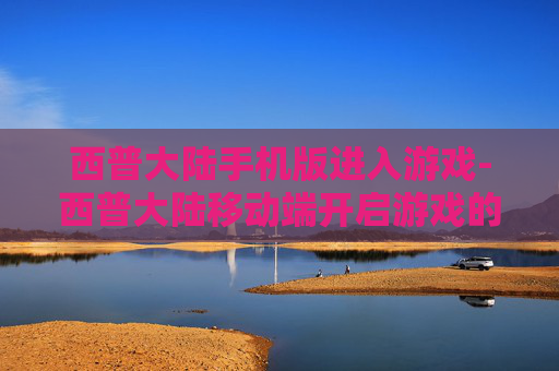 西普大陆手机版进入游戏-西普大陆移动端开启游戏的便捷途径