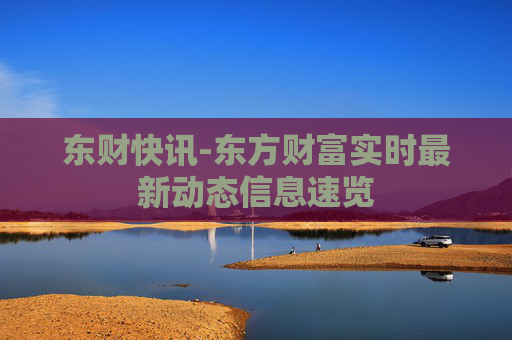 东财快讯-东方财富实时最新动态信息速览 东财快讯-东方财富实时最新动态信息速览