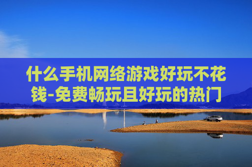 什么手机网络游戏好玩不花钱-免费畅玩且好玩的热门手机网络游戏推荐