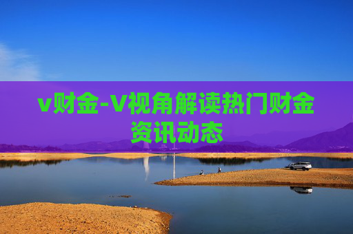v财金-V视角解读热门财金资讯动态